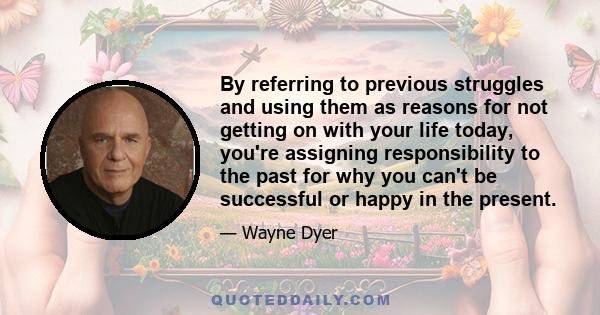 By referring to previous struggles and using them as reasons for not getting on with your life today, you're assigning responsibility to the past for why you can't be successful or happy in the present.