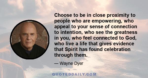 Choose to be in close proximity to people who are empowering, who appeal to your sense of connection to intention, who see the greatness in you, who feel connected to God, who live a life that gives evidence that Spirit 