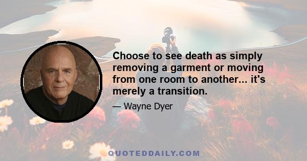 Choose to see death as simply removing a garment or moving from one room to another... it's merely a transition.