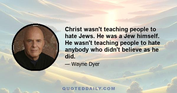 Christ wasn't teaching people to hate Jews. He was a Jew himself. He wasn't teaching people to hate anybody who didn't believe as he did.