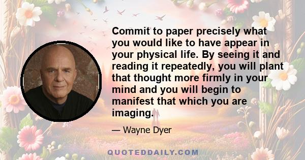 Commit to paper precisely what you would like to have appear in your physical life. By seeing it and reading it repeatedly, you will plant that thought more firmly in your mind and you will begin to manifest that which