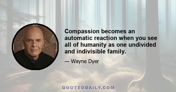 Compassion becomes an automatic reaction when you see all of humanity as one undivided and indivisible family.