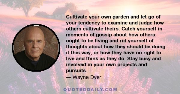 Cultivate your own garden and let go of your tendency to examine and judge how others cultivate theirs. Catch yourself in moments of gossip about how others ought to be living and rid yourself of thoughts about how they 