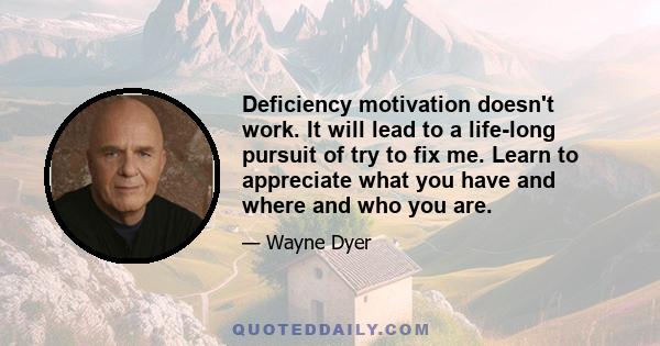 Deficiency motivation doesn't work. It will lead to a life-long pursuit of try to fix me. Learn to appreciate what you have and where and who you are.