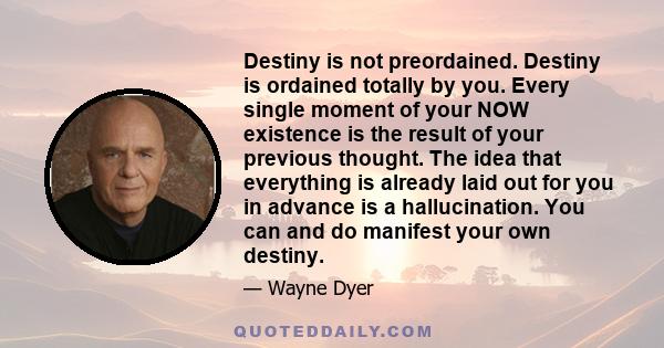 Destiny is not preordained. Destiny is ordained totally by you. Every single moment of your NOW existence is the result of your previous thought. The idea that everything is already laid out for you in advance is a