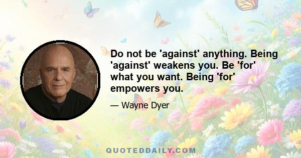 Do not be 'against' anything. Being 'against' weakens you. Be 'for' what you want. Being 'for' empowers you.