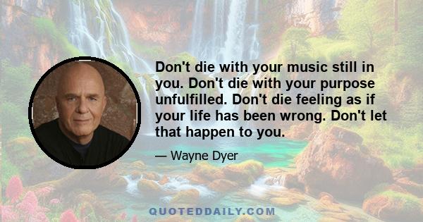 Don't die with your music still in you. Don't die with your purpose unfulfilled. Don't die feeling as if your life has been wrong. Don't let that happen to you.