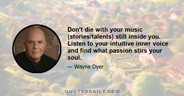 Don't die with your music (stories/talents) still inside you. Listen to your intuitive inner voice and find what passion stirs your soul.