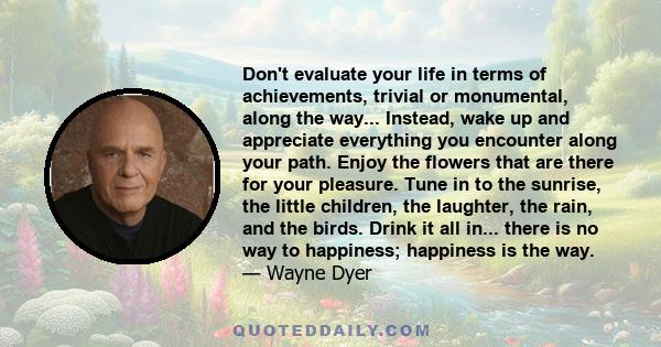 Don't evaluate your life in terms of achievements, trivial or monumental, along the way... Instead, wake up and appreciate everything you encounter along your path. Enjoy the flowers that are there for your pleasure.