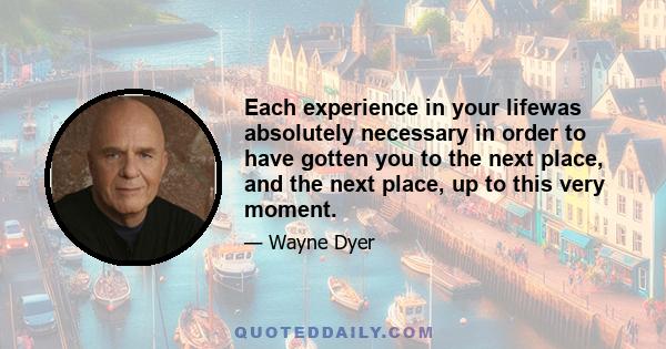 Each experience in your lifewas absolutely necessary in order to have gotten you to the next place, and the next place, up to this very moment.