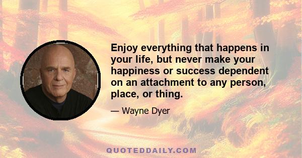 Enjoy everything that happens in your life, but never make your happiness or success dependent on an attachment to any person, place, or thing.