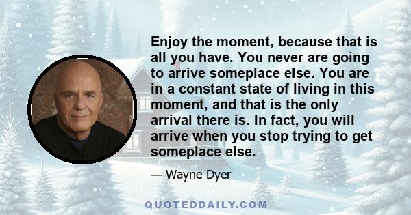 Enjoy the moment, because that is all you have. You never are going to arrive someplace else. You are in a constant state of living in this moment, and that is the only arrival there is. In fact, you will arrive when