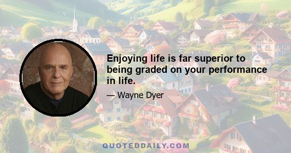 Enjoying life is far superior to being graded on your performance in life.