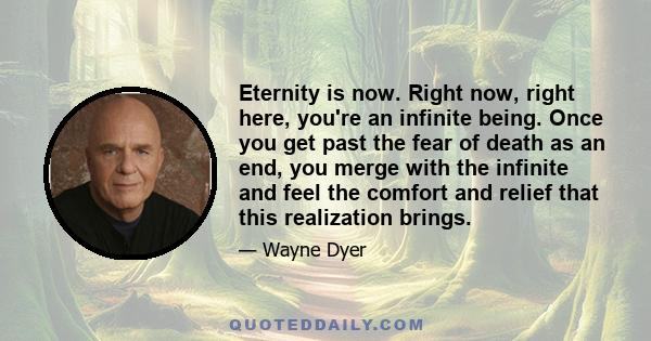 Eternity is now. Right now, right here, you're an infinite being. Once you get past the fear of death as an end, you merge with the infinite and feel the comfort and relief that this realization brings.