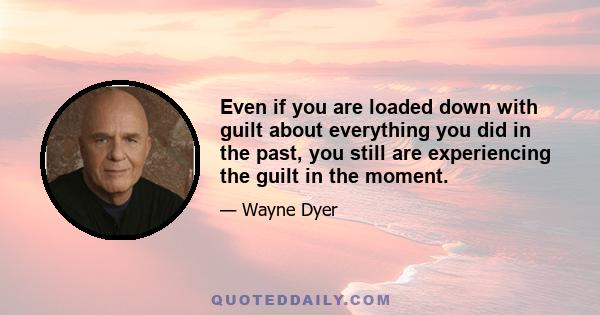 Even if you are loaded down with guilt about everything you did in the past, you still are experiencing the guilt in the moment.