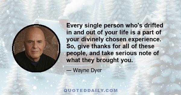 Every single person who's drifted in and out of your life is a part of your divinely chosen experience. So, give thanks for all of these people, and take serious note of what they brought you.