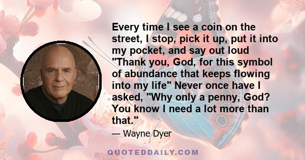 Every time I see a coin on the street, I stop, pick it up, put it into my pocket, and say out loud Thank you, God, for this symbol of abundance that keeps flowing into my life Never once have I asked, Why only a penny,