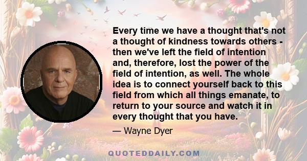 Every time we have a thought that's not a thought of kindness towards others - then we've left the field of intention and, therefore, lost the power of the field of intention, as well. The whole idea is to connect