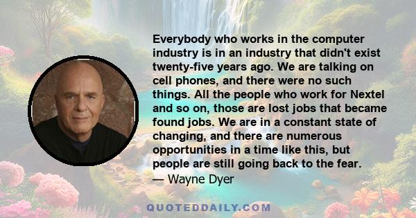 Everybody who works in the computer industry is in an industry that didn't exist twenty-five years ago. We are talking on cell phones, and there were no such things. All the people who work for Nextel and so on, those