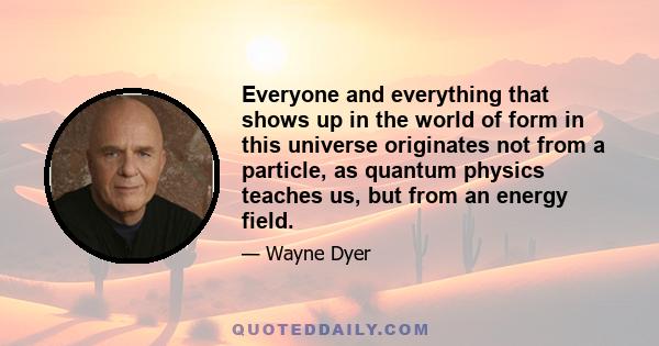 Everyone and everything that shows up in the world of form in this universe originates not from a particle, as quantum physics teaches us, but from an energy field.