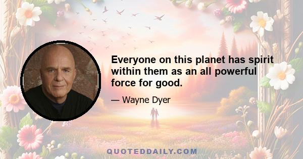 Everyone on this planet has spirit within them as an all powerful force for good.