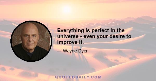 Everything is perfect in the universe - even your desire to improve it.