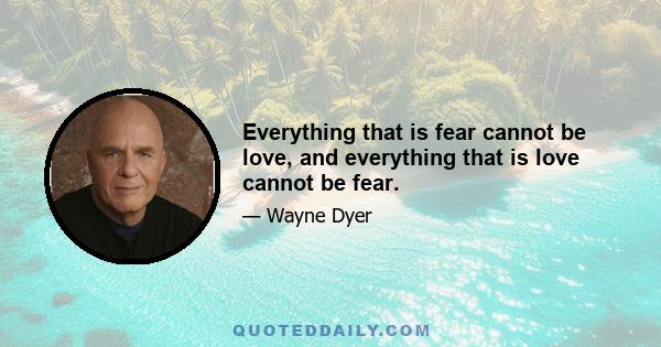 Everything that is fear cannot be love, and everything that is love cannot be fear.