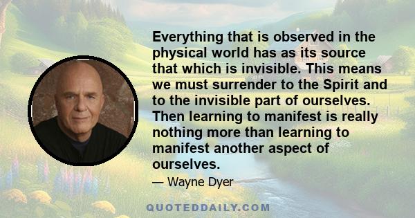 Everything that is observed in the physical world has as its source that which is invisible. This means we must surrender to the Spirit and to the invisible part of ourselves. Then learning to manifest is really nothing 