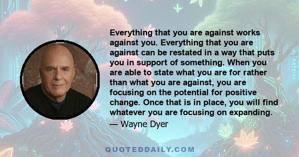 Everything that you are against works against you. Everything that you are against can be restated in a way that puts you in support of something. When you are able to state what you are for rather than what you are