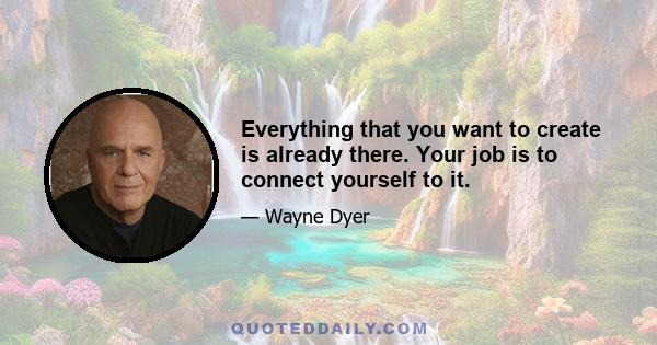 Everything that you want to create is already there. Your job is to connect yourself to it.