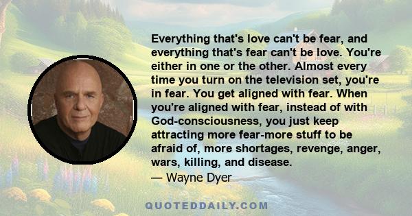 Everything that's love can't be fear, and everything that's fear can't be love. You're either in one or the other. Almost every time you turn on the television set, you're in fear. You get aligned with fear. When you're 