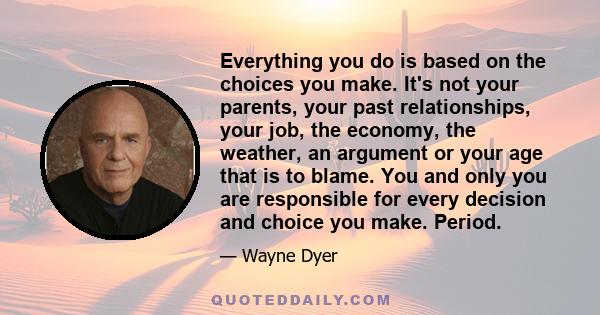 Everything you do is based on the choices you make. It's not your parents, your past relationships, your job, the economy, the weather, an argument or your age that is to blame. You and only you are responsible for