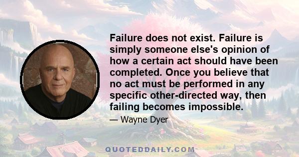 Failure does not exist. Failure is simply someone else's opinion of how a certain act should have been completed. Once you believe that no act must be performed in any specific other-directed way, then failing becomes