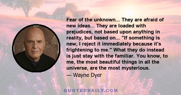 Fear of the unknown... They are afraid of new ideas... They are loaded with prejudices, not based upon anything in reality, but based on... If something is new, I reject it immediately because it's frightening to me.