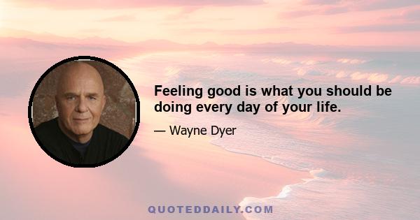 Feeling good is what you should be doing every day of your life.