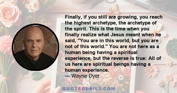 Finally, if you still are growing, you reach the highest archetype, the archetype of the spirit. This is the time when you finally realize what Jesus meant when he said, You are in this world, but you are not of this