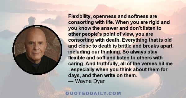 Flexibility, openness and softness are consorting with life. When you are rigid and you know the answer and don't listen to other people's point of view, you are consorting with death. Everything that is old and close