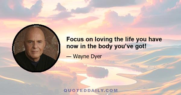 Focus on loving the life you have now in the body you’ve got!