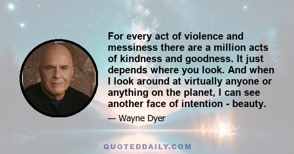 For every act of violence and messiness there are a million acts of kindness and goodness. It just depends where you look. And when I look around at virtually anyone or anything on the planet, I can see another face of