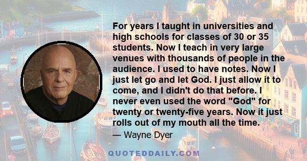 For years I taught in universities and high schools for classes of 30 or 35 students. Now I teach in very large venues with thousands of people in the audience. I used to have notes. Now I just let go and let God. I