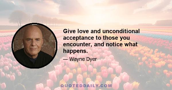 Give love and unconditional acceptance to those you encounter, and notice what happens.