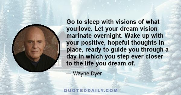 Go to sleep with visions of what you love. Let your dream vision marinate overnight. Wake up with your positive, hopeful thoughts in place, ready to guide you through a day in which you step ever closer to the life you