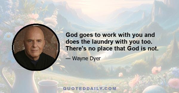 God goes to work with you and does the laundry with you too. There's no place that God is not.