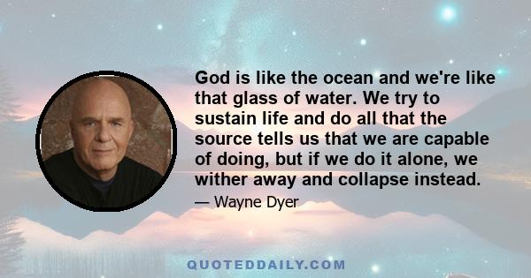 God is like the ocean and we're like that glass of water. We try to sustain life and do all that the source tells us that we are capable of doing, but if we do it alone, we wither away and collapse instead.