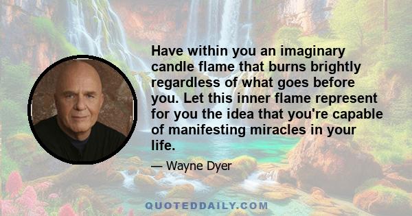 Have within you an imaginary candle flame that burns brightly regardless of what goes before you. Let this inner flame represent for you the idea that you're capable of manifesting miracles in your life.