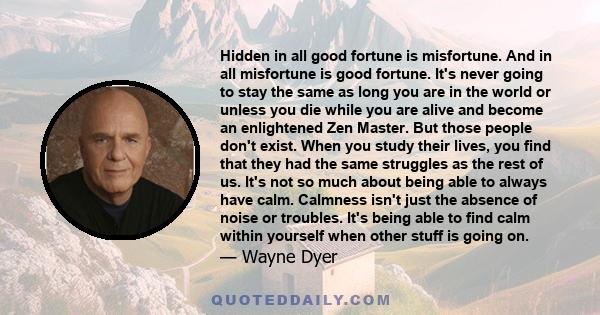 Hidden in all good fortune is misfortune. And in all misfortune is good fortune. It's never going to stay the same as long you are in the world or unless you die while you are alive and become an enlightened Zen Master. 