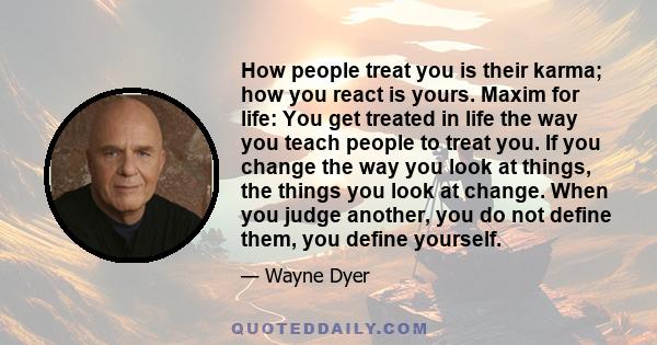 How people treat you is their karma; how you react is yours. Maxim for life: You get treated in life the way you teach people to treat you. If you change the way you look at things, the things you look at change. When