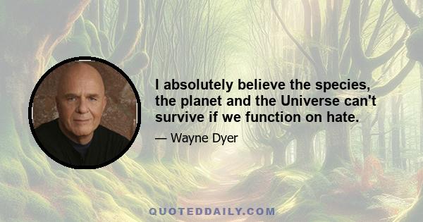 I absolutely believe the species, the planet and the Universe can't survive if we function on hate.