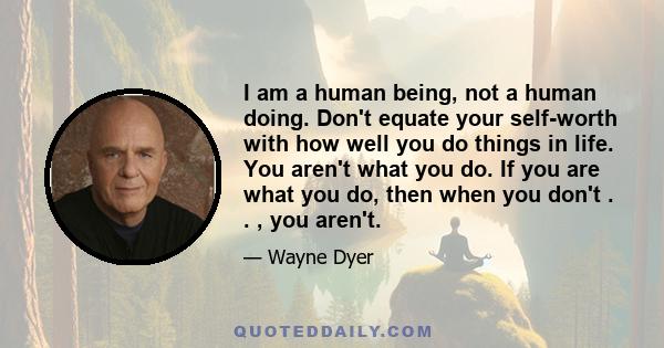 I am a human being, not a human doing. Don't equate your self-worth with how well you do things in life. You aren't what you do. If you are what you do, then when you don't . . , you aren't.