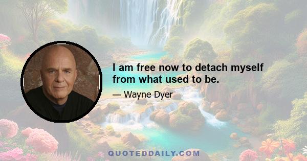 I am free now to detach myself from what used to be.